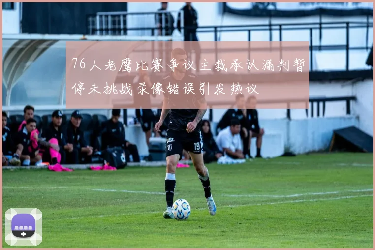 76人老鹰比赛争议主裁承认漏判暂停未挑战录像错误引发热议