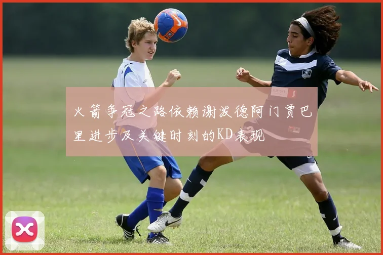 火箭争冠之路依赖谢泼德阿门贾巴里进步及关键时刻的KD表现