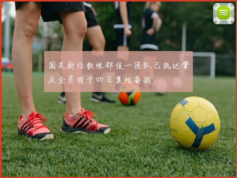 国足新任教练邵佳一团队已抵达肇庆全员将于四日集结备战
