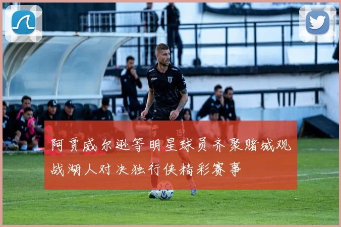 阿贾威尔逊等明星球员齐聚赌城观战湖人对决独行侠精彩赛事
