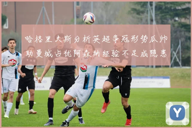 哈格里夫斯分析英超争冠形势瓜帅助曼城占优阿森纳经验不足成隐患