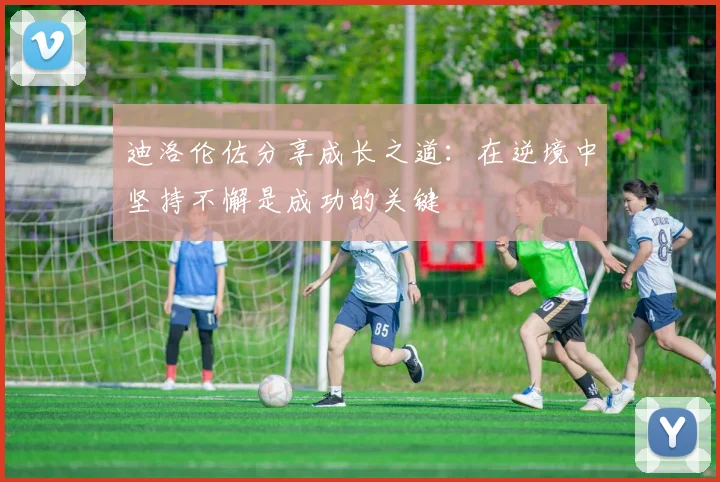 迪洛伦佐分享成长之道：在逆境中坚持不懈是成功的关键