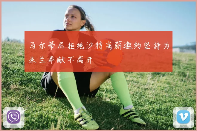马尔蒂尼拒绝沙特高薪邀约坚持为米兰奉献不离开