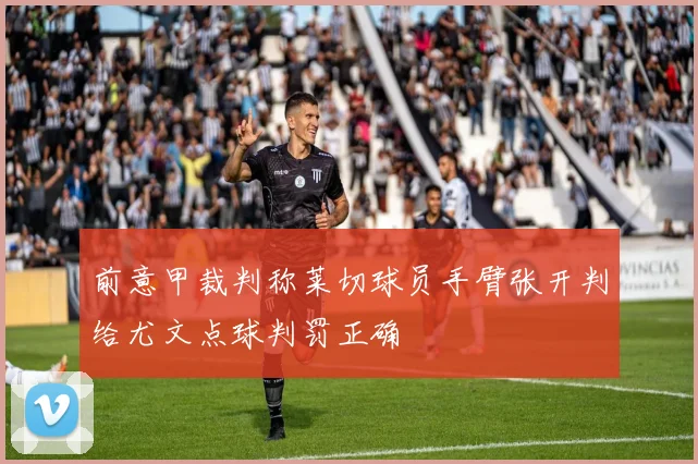 前意甲裁判称莱切球员手臂张开判给尤文点球判罚正确