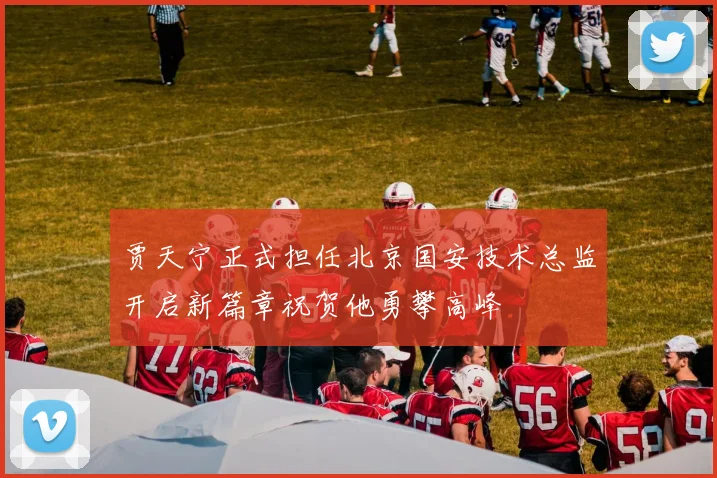 贾天宁正式担任北京国安技术总监开启新篇章祝贺他勇攀高峰