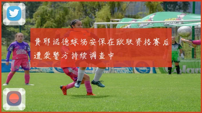 费耶诺德球场安保在欧联资格赛后遭袭警方持续调查中