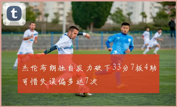 杰伦布朗独自发力砍下33分7板4助可惜失误偏多达7次