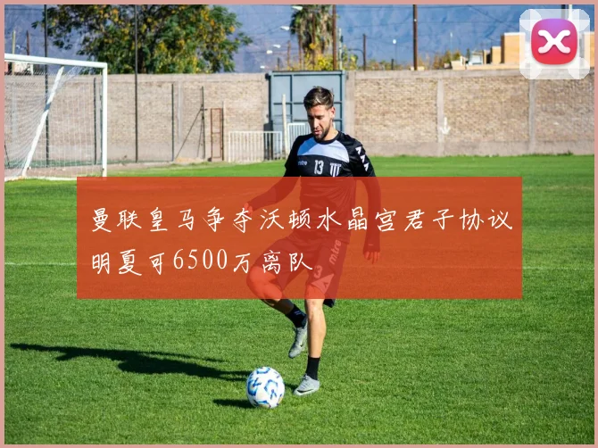 曼联皇马争夺沃顿水晶宫君子协议明夏可6500万离队