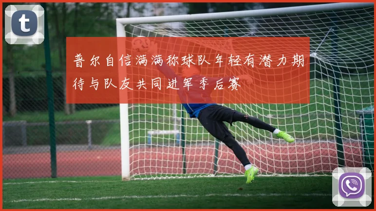 普尔自信满满称球队年轻有潜力期待与队友共同进军季后赛