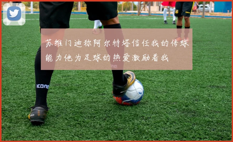 苏维门迪称阿尔特塔信任我的传球能力他为足球的热爱激励着我
