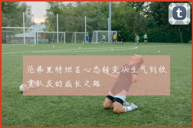 范弗里特坦言心态转变从生气到欣赏队友的成长之路