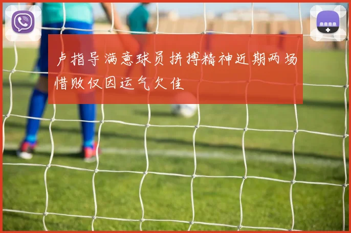 卢指导满意球员拼搏精神近期两场惜败仅因运气欠佳