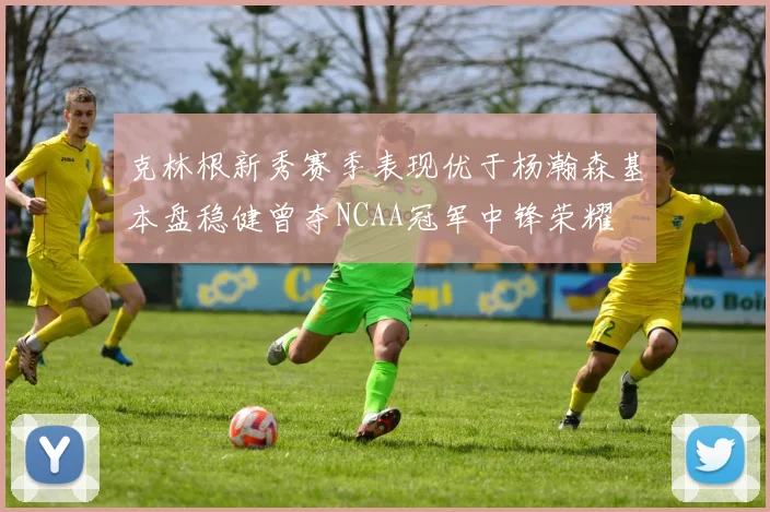 克林根新秀赛季表现优于杨瀚森基本盘稳健曾夺NCAA冠军中锋荣耀