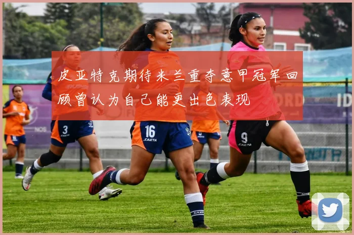 皮亚特克期待米兰重夺意甲冠军回顾曾认为自己能更出色表现